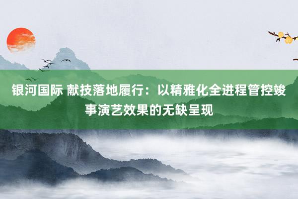 银河国际 献技落地履行：以精雅化全进程管控竣事演艺效果的无缺呈现