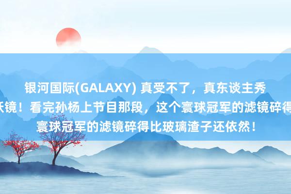 银河国际(GALAXY) 真受不了，真东谈主秀几乎是东谈主性照妖镜！看完孙杨上节目那段，这个寰球冠军的滤镜碎得比玻璃渣子还依然！