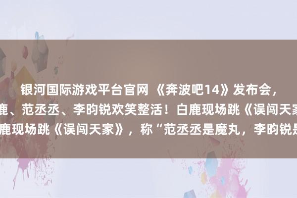 银河国际游戏平台官网 《奔波吧14》发布会，李晨、郑恺、沙溢、白鹿、范丞丞、李昀锐欢笑整活！白鹿现场跳《误闯天家》，称“范丞丞是魔丸，李昀锐是灵珠”