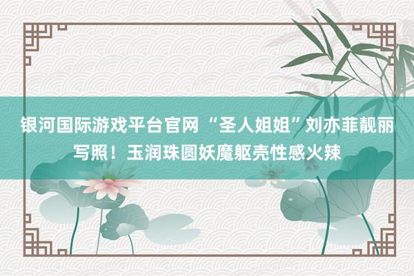 银河国际游戏平台官网 “圣人姐姐”刘亦菲靓丽写照！玉润珠圆妖魔躯壳性感火辣