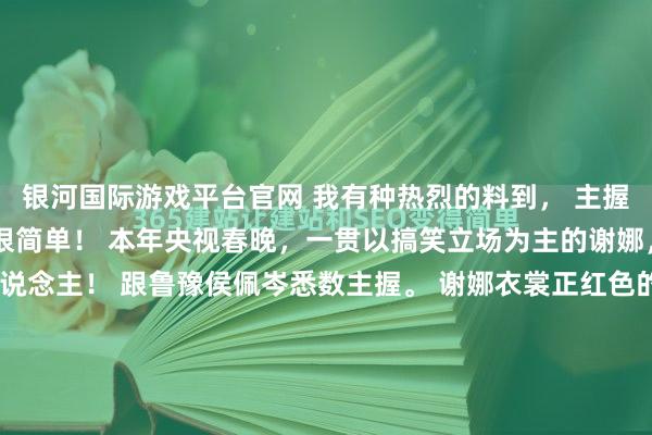 银河国际游戏平台官网 我有种热烈的料到， 主握界从此要变天了！ 原因很简单！ 本年央视春晚，一贯以搞笑立场为主的谢娜，齐当上了央视主握东说念主！ 跟鲁豫侯佩岑悉数主握。 谢娜衣裳正红色的珠片投降长裙开场，一句“秋野万里香”，南腔北调，正式大气！ 谁说谢娜不行主握大型央视晚会的？这个她的开场线路就很可以。 她依然不再是...