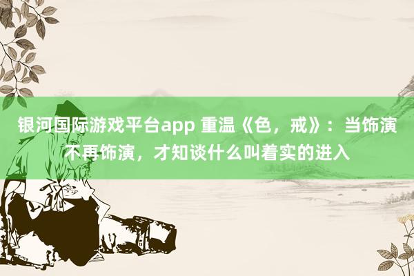 银河国际游戏平台app 重温《色，戒》：当饰演不再饰演，才知谈什么叫着实的进入