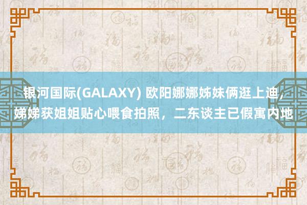 银河国际(GALAXY) 欧阳娜娜姊妹俩逛上迪，娣娣获姐姐贴心喂食拍照，二东谈主已假寓内地
