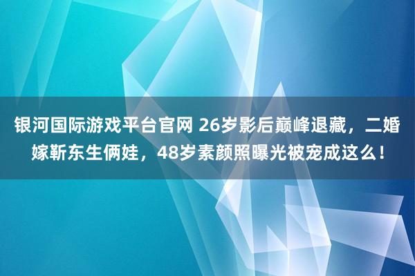 银河国际游戏平台官网 26岁影后巅峰退藏，二婚嫁靳东生俩娃，48岁素颜照曝光被宠成这么！