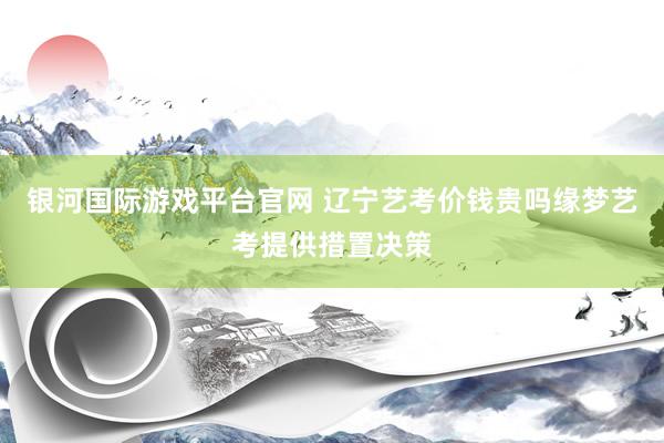 银河国际游戏平台官网 辽宁艺考价钱贵吗缘梦艺考提供措置决策