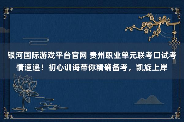 银河国际游戏平台官网 贵州职业单元联考口试考情速递！初心训诲带你精确备考，凯旋上岸