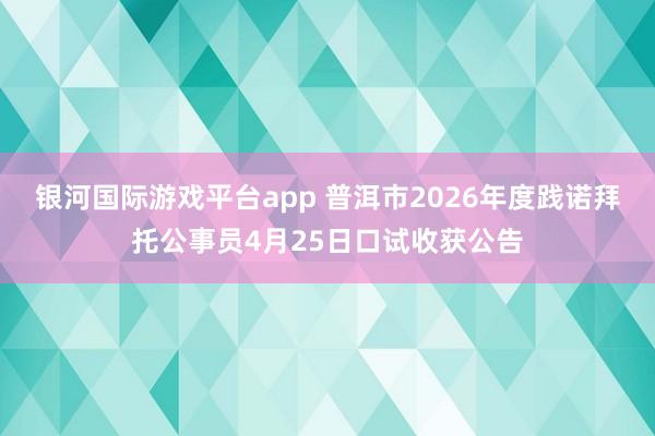 银河国际游戏平台app 普洱市2026年度践诺拜托公事员4月25日口试收获公告