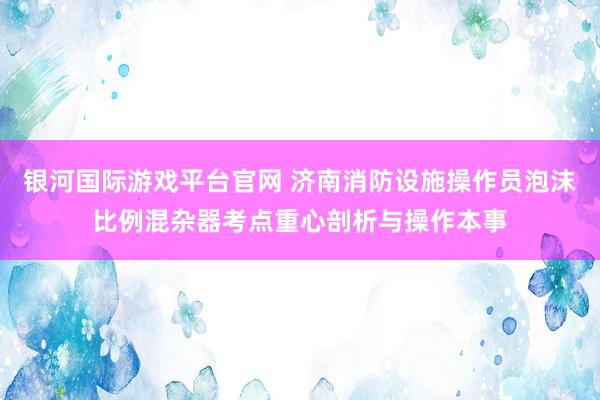 银河国际游戏平台官网 济南消防设施操作员泡沫比例混杂器考点重心剖析与操作本事