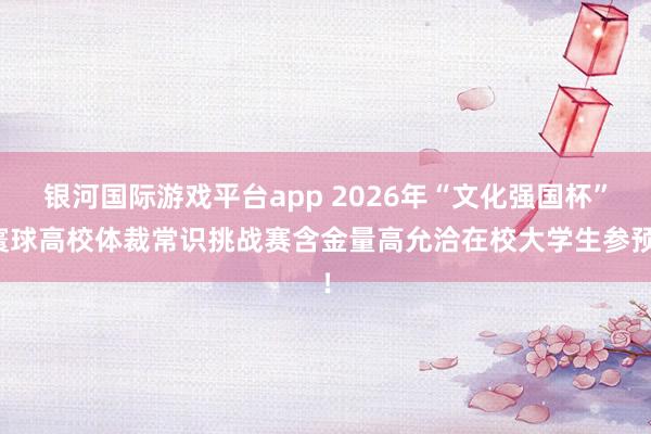 银河国际游戏平台app 2026年“文化强国杯”寰球高校体裁常识挑战赛含金量高允洽在校大学生参预！