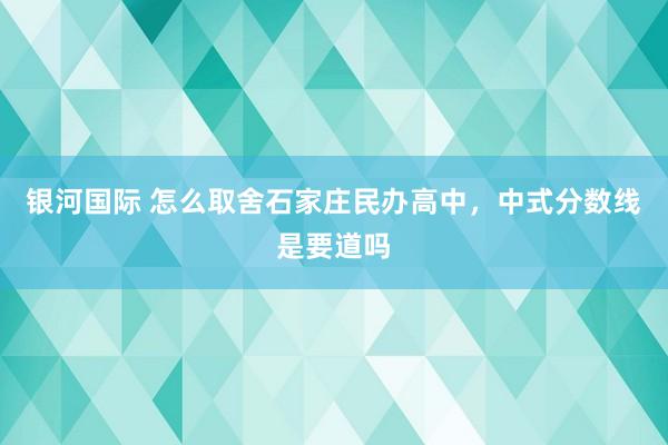 银河国际 怎么取舍石家庄民办高中，中式分数线是要道吗
