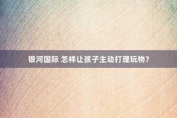 银河国际 怎样让孩子主动打理玩物？