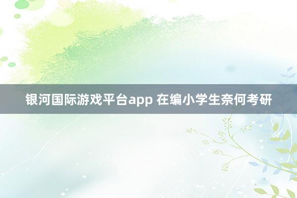银河国际游戏平台app 在编小学生奈何考研