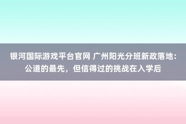 银河国际游戏平台官网 广州阳光分班新政落地：公道的最先，但信得过的挑战在入学后
