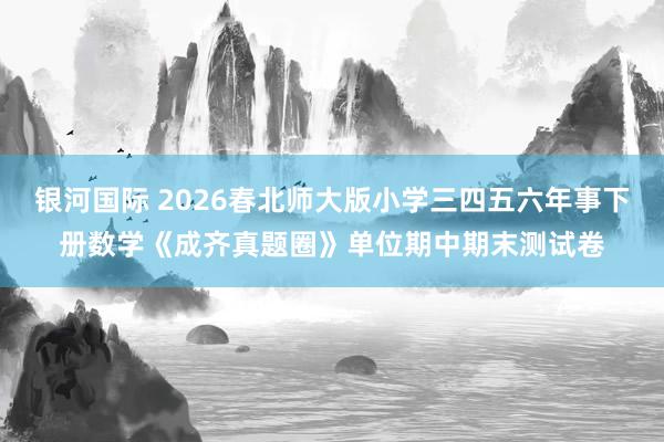 银河国际 2026春北师大版小学三四五六年事下册数学《成齐真题圈》单位期中期末测试卷