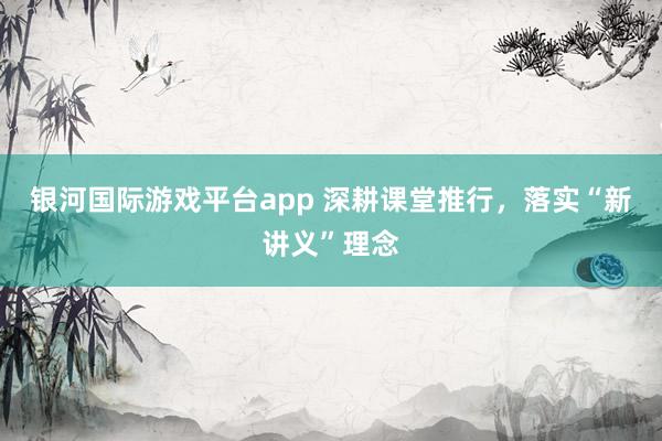 银河国际游戏平台app 深耕课堂推行，落实“新讲义”理念