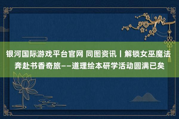 银河国际游戏平台官网 同图资讯丨解锁女巫魔法 奔赴书香奇旅——道理绘本研学活动圆满已矣