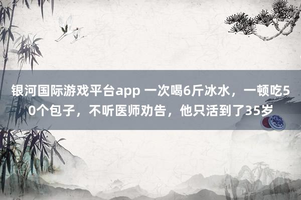 银河国际游戏平台app 一次喝6斤冰水，一顿吃50个包子，不听医师劝告，他只活到了35岁