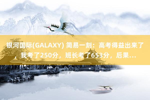 银河国际(GALAXY) 简易一刻：高考得益出来了，我考了250分，班长考了653分，后果…