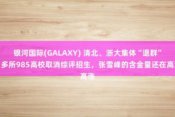 银河国际(GALAXY) 清北、浙大集体“退群”！多所985高校取消综评招生，张雪峰的含金量还在高涨
