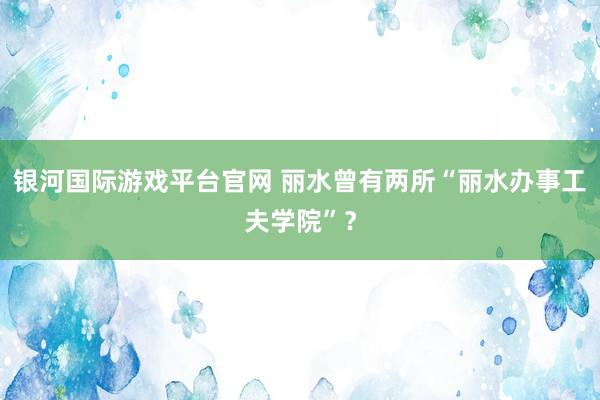 银河国际游戏平台官网 丽水曾有两所“丽水办事工夫学院”？