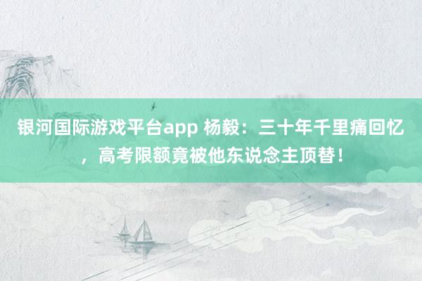 银河国际游戏平台app 杨毅：三十年千里痛回忆，高考限额竟被他东说念主顶替！