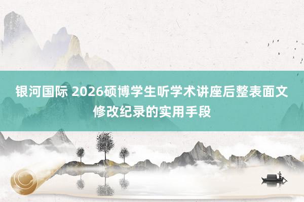 银河国际 2026硕博学生听学术讲座后整表面文修改纪录的实用手段