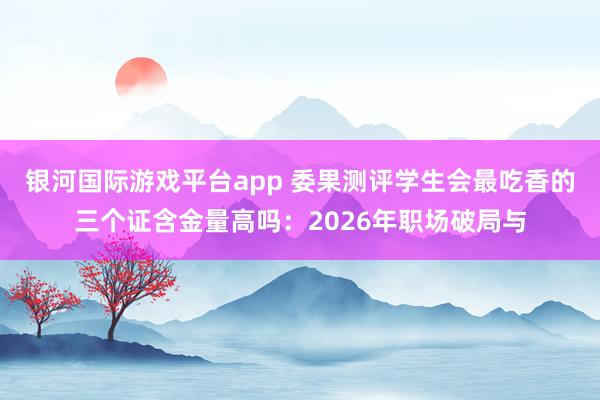 银河国际游戏平台app 委果测评学生会最吃香的三个证含金量高吗：2026年职场破局与