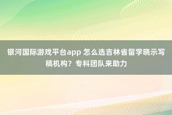 银河国际游戏平台app 怎么选吉林省留学晓示写稿机构？专科团队来助力