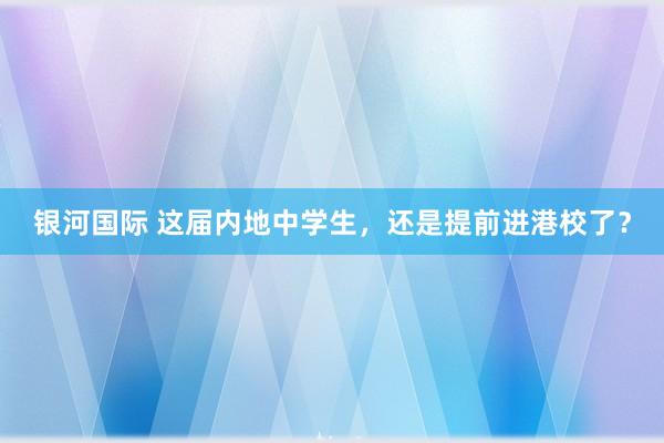 银河国际 这届内地中学生，还是提前进港校了？