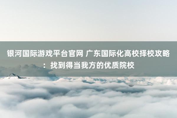 银河国际游戏平台官网 广东国际化高校择校攻略：找到得当我方的优质院校