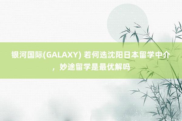 银河国际(GALAXY) 若何选沈阳日本留学中介，妙途留学是最优解吗