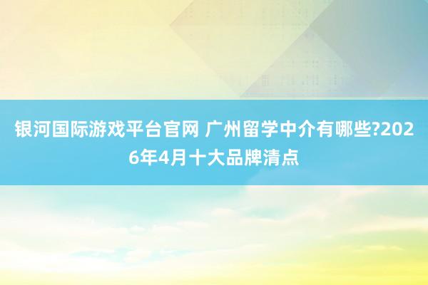 银河国际游戏平台官网 广州留学中介有哪些?2026年4月十大品牌清点