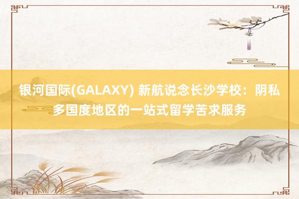 银河国际(GALAXY) 新航说念长沙学校：阴私多国度地区的一站式留学苦求服务