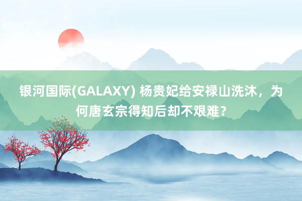 银河国际(GALAXY) 杨贵妃给安禄山洗沐，为何唐玄宗得知后却不艰难？