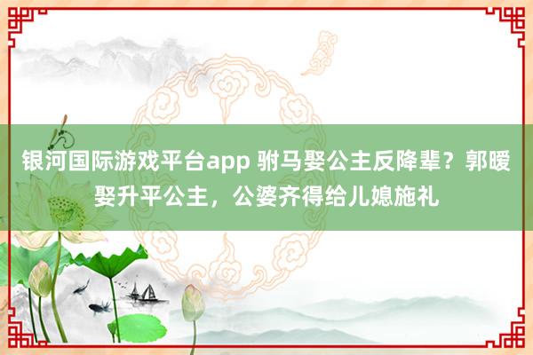 银河国际游戏平台app 驸马娶公主反降辈？郭暧娶升平公主，公婆齐得给儿媳施礼