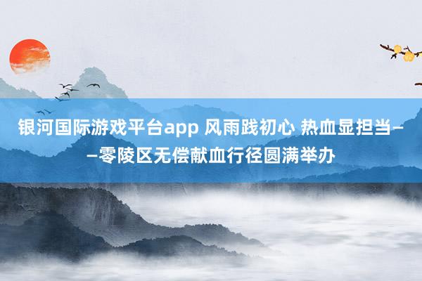 银河国际游戏平台app 风雨践初心 热血显担当——零陵区无偿献血行径圆满举办