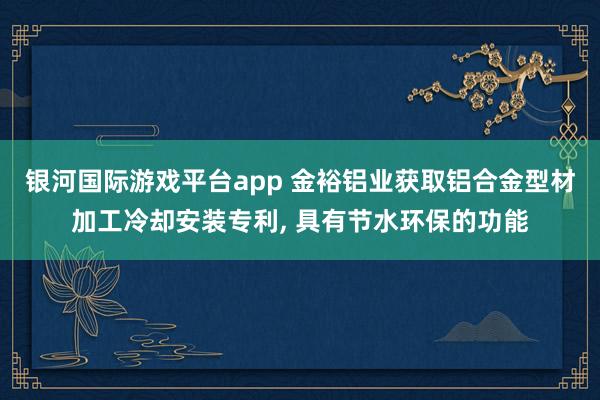银河国际游戏平台app 金裕铝业获取铝合金型材加工冷却安装专利, 具有节水环保的功能