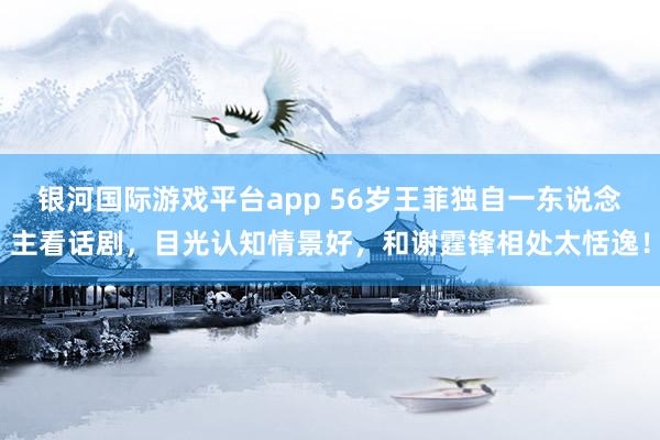 银河国际游戏平台app 56岁王菲独自一东说念主看话剧，目光认知情景好，和谢霆锋相处太恬逸！