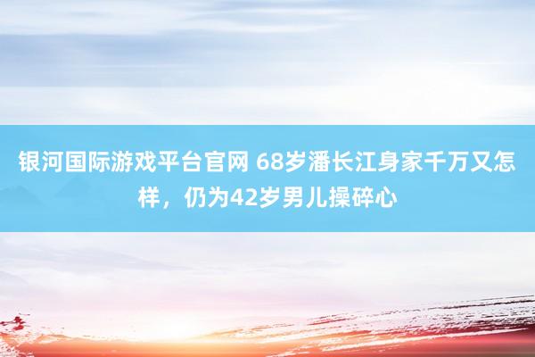 银河国际游戏平台官网 68岁潘长江身家千万又怎样，仍为42岁男儿操碎心