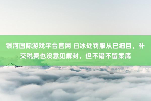 银河国际游戏平台官网 白冰处罚服从已细目，补交税费也没意见解封，但不错不留案底