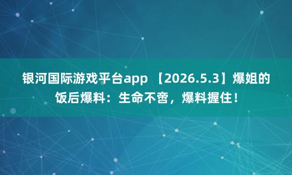 银河国际游戏平台app 【2026.5.3】爆姐的饭后爆料：生命不啻，爆料握住！