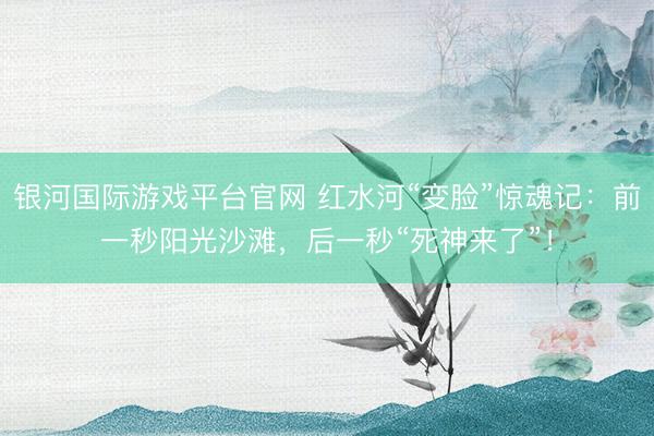 银河国际游戏平台官网 红水河“变脸”惊魂记：前一秒阳光沙滩，后一秒“死神来了”！