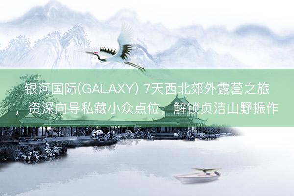 银河国际(GALAXY) 7天西北郊外露营之旅，资深向导私藏小众点位，解锁贞洁山野振作
