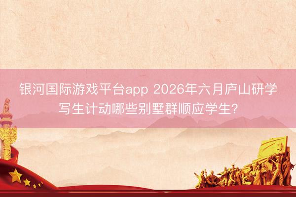 银河国际游戏平台app 2026年六月庐山研学写生计动哪些别墅群顺应学生？