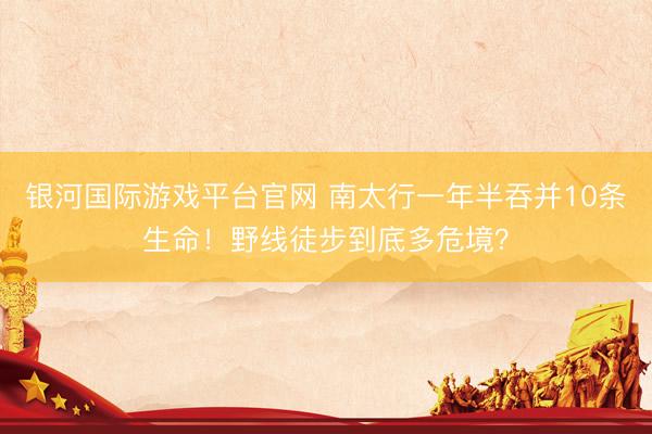 银河国际游戏平台官网 南太行一年半吞并10条生命！野线徒步到底多危境？