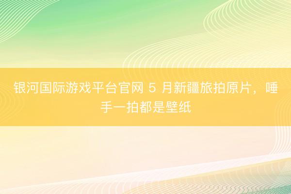 银河国际游戏平台官网 5 月新疆旅拍原片，唾手一拍都是壁纸