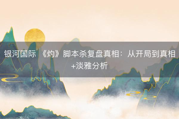 银河国际 《灼》脚本杀复盘真相：从开局到真相+淡雅分析