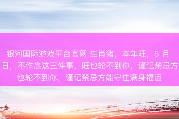 银河国际游戏平台官网 生肖猪，本年旺，5 月 6 日至 6 月 11 日，不作念这三件事，旺也轮不到你，谨记禁忌方能守住满身福运