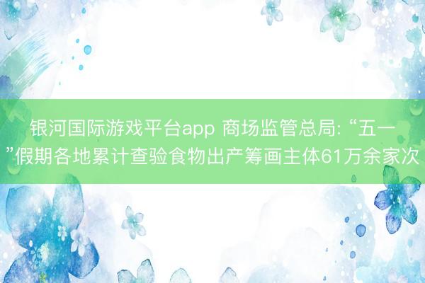 银河国际游戏平台app 商场监管总局: “五一”假期各地累计查验食物出产筹画主体61万余家次