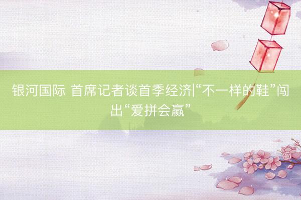 银河国际 首席记者谈首季经济|“不一样的鞋”闯出“爱拼会赢”